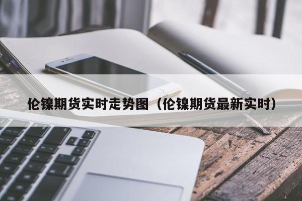 伦镍期货实时走势图（伦镍期货最新实时）