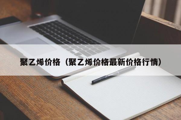 聚乙烯价格（聚乙烯价格最新价格行情）