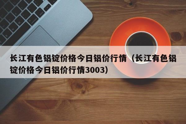 长江有色铝锭价格今日铝价行情（长江有色铝锭价格今日铝价行情3003）