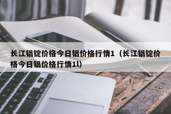 长江铝锭价格今日铝价格行情1（长江铝锭价格今日铝价格行情1l）