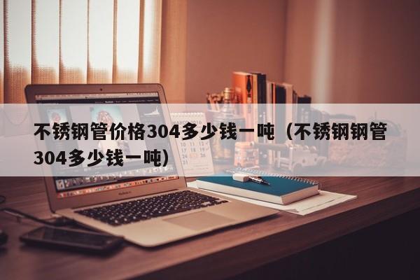 不锈钢管价格304多少钱一吨（不锈钢钢管304多少钱一吨）