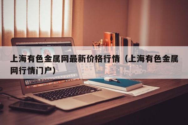 上海有色金属网最新价格行情（上海有色金属网行情门户）