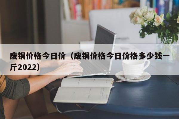 废铜价格今日价（废铜价格今日价格多少钱一斤2022）