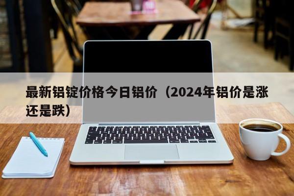 最新铝锭价格今日铝价（2024年铝价是涨还是跌）