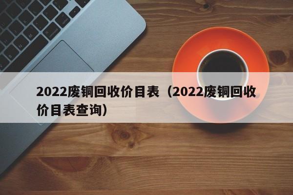 2022废铜回收价目表（2022废铜回收价目表查询）