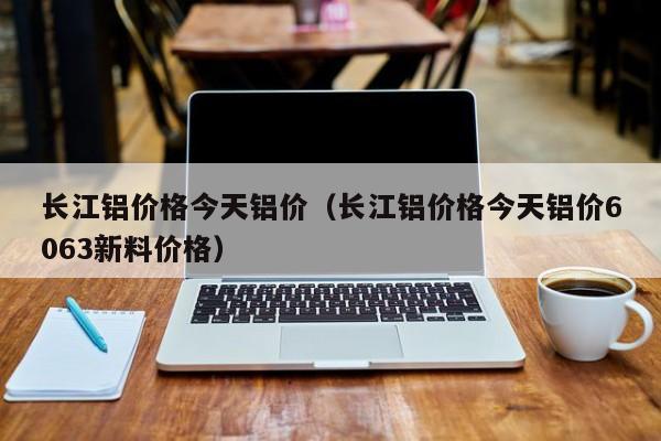 长江铝价格今天铝价（长江铝价格今天铝价6063新料价格）